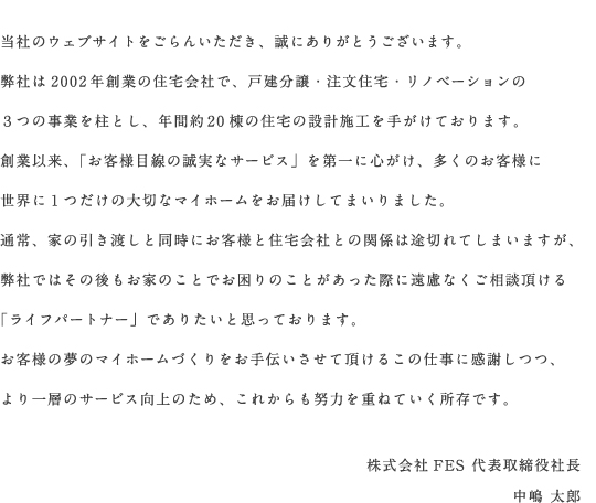 当社のウェブサイトをごらんいただき、誠にありがとうございます。弊社は2002年創業の住宅会社で、戸建分譲・注文住宅・リノベーションの3つの事業を柱とし、年間約20棟の住宅の設計施工を手がけております。創業以来、「お客様目線の誠実なサービス」を第一に心がけ、多くのお客様に世界に一つだけの大切なマイホームをお届けしてまいりました。通常、家の引渡しと同時にお客様と住宅会社との関係は途切れてしまいますが、弊社ではその後もお家のことでお困りのことがあった際にご遠慮なくご相談頂ける「ライフパートナー」でありたいと思っております。お客様の夢のマイホームづくりをお手伝いさせて頂けるこの仕事に感謝しつつ、より一層のサービス向上のため、これからも努力を重ねていく所存です。株式会社FES　代表取締役社長　中嶋太郎