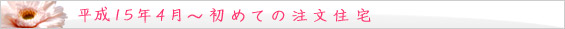 平成15年 4月～　初めての注文住宅。